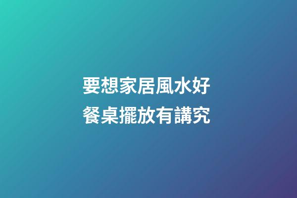 要想家居風水好 餐桌擺放有講究